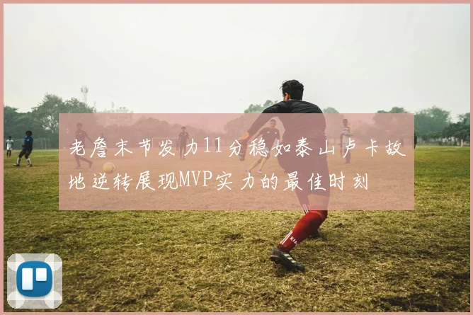 老詹末节发力11分稳如泰山卢卡故地逆转展现MVP实力的最佳时刻