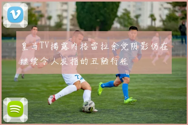 皇马TV揭露内格雷拉余党阴影仍在继续令人发指的丑陋行径