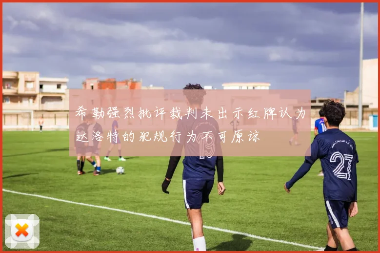 希勒强烈批评裁判未出示红牌认为达洛特的犯规行为不可原谅