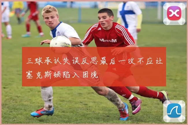 三球承认失误反思最后一攻不应让塞克斯顿陷入困境