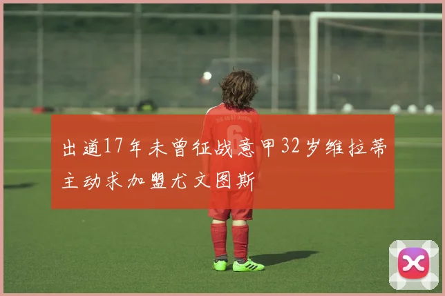 出道17年未曾征战意甲32岁维拉蒂主动求加盟尤文图斯