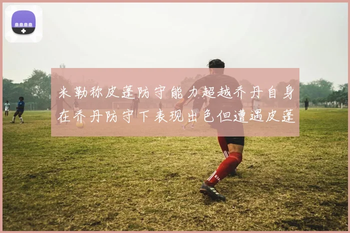 米勒称皮蓬防守能力超越乔丹自身在乔丹防守下表现出色但遭遇皮蓬阻击