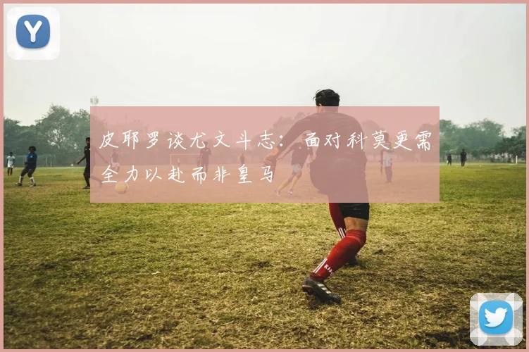 皮耶罗谈尤文斗志：面对科莫更需全力以赴而非皇马