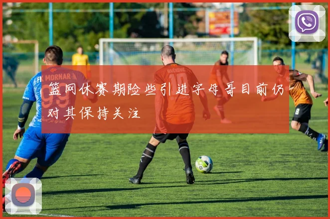 篮网休赛期险些引进字母哥目前仍对其保持关注