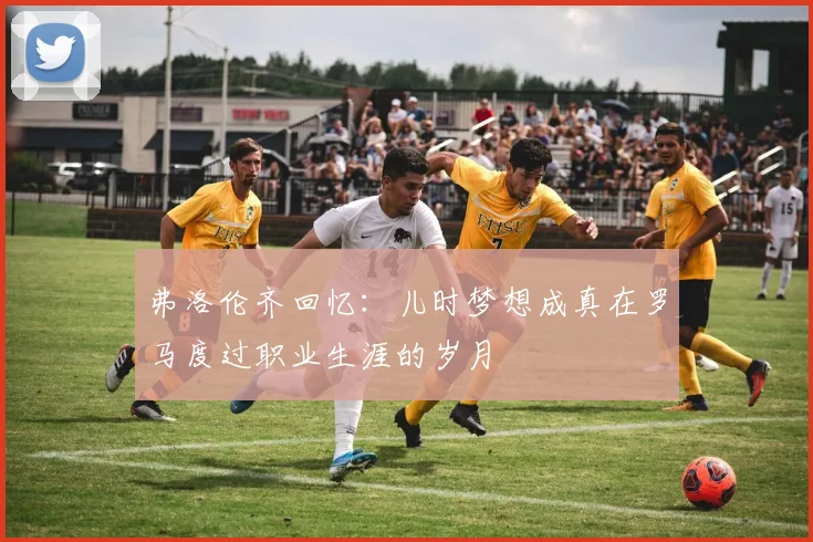 弗洛伦齐回忆：儿时梦想成真在罗马度过职业生涯的岁月