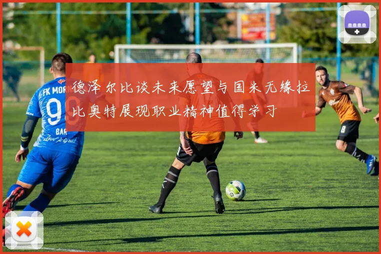 德泽尔比谈未来愿望与国米无缘拉比奥特展现职业精神值得学习