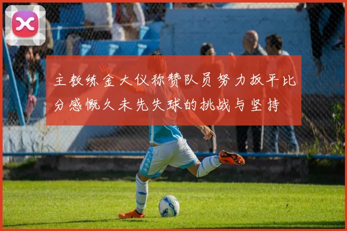 主教练金大仪称赞队员努力扳平比分感慨久未先失球的挑战与坚持