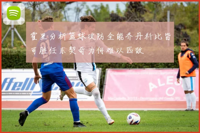 霍里分析篮球攻防全能乔丹科比皆可胜任东契奇为何难以匹敌
