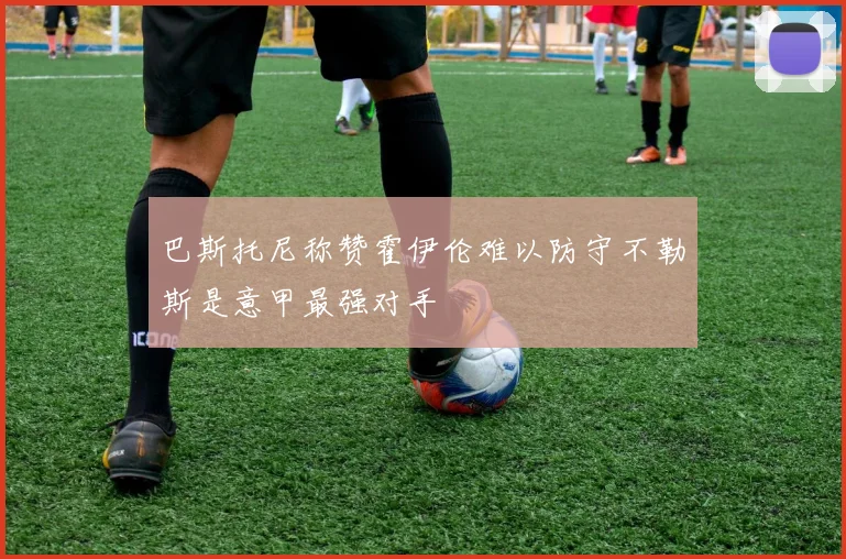 巴斯托尼称赞霍伊伦难以防守不勒斯是意甲最强对手