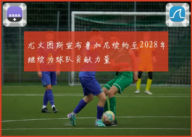 尤文图斯宣布鲁加尼续约至2028年继续为球队贡献力量