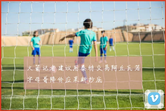 火箭记者建议用泰特交易阿丘瓦若字母哥降价应果断抄底