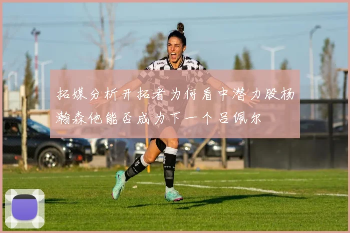 拓媒分析开拓者为何看中潜力股杨瀚森他能否成为下一个吕佩尔