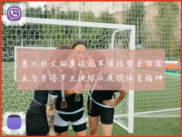 意大利女排奥运冠军埃格努亲临国米与劳塔罗互换球衣展现体育精神