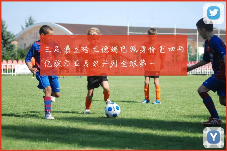 三足鼎立哈兰德姆巴佩身价重回两亿欧元亚马尔并列全球第一