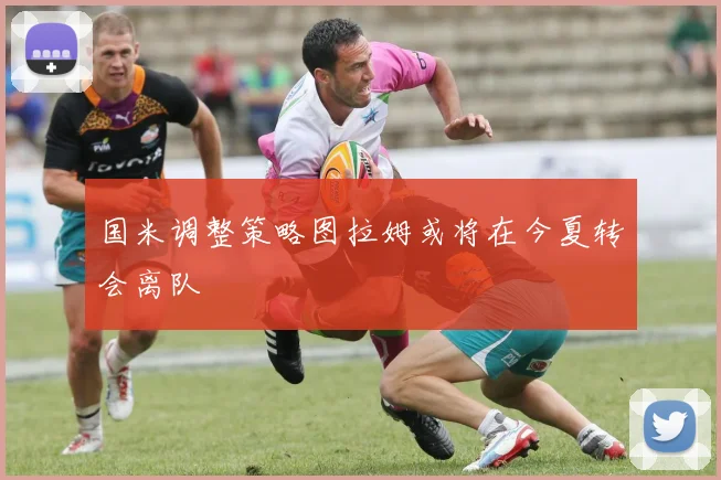 国米调整策略图拉姆或将在今夏转会离队