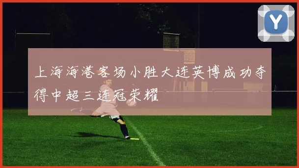 上海海港客场小胜大连英博成功夺得中超三连冠荣耀