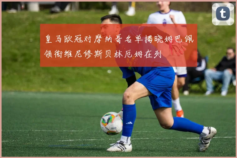 皇马欧冠对摩纳哥名单揭晓姆巴佩领衔维尼修斯贝林厄姆在列