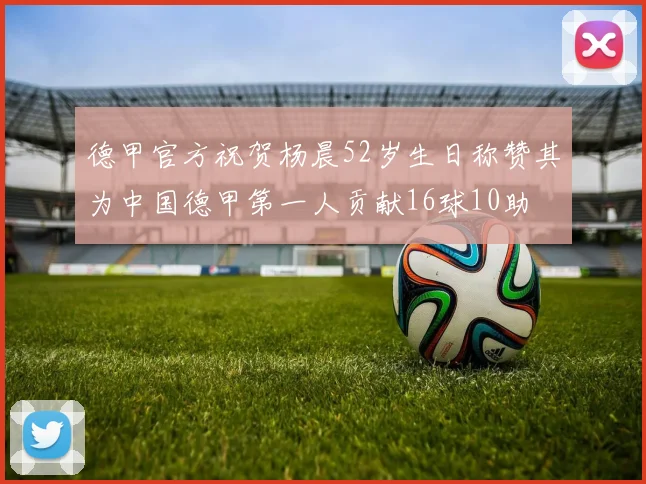 德甲官方祝贺杨晨52岁生日称赞其为中国德甲第一人贡献16球10助