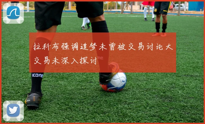 拉科布强调追梦未曾被交易讨论大交易未深入探讨