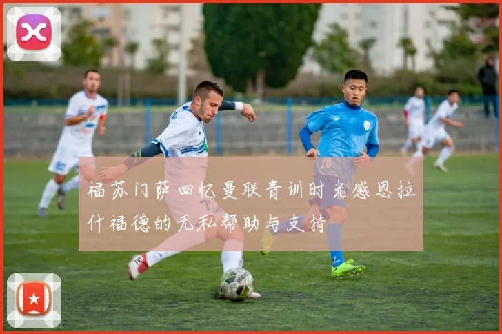 福苏门萨回忆曼联青训时光感恩拉什福德的无私帮助与支持