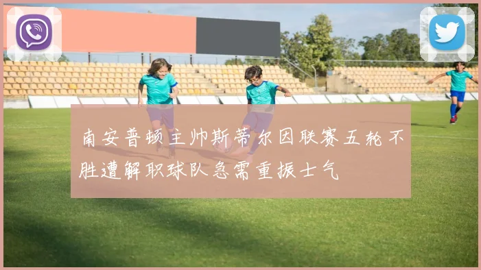 南安普顿主帅斯蒂尔因联赛五轮不胜遭解职球队急需重振士气