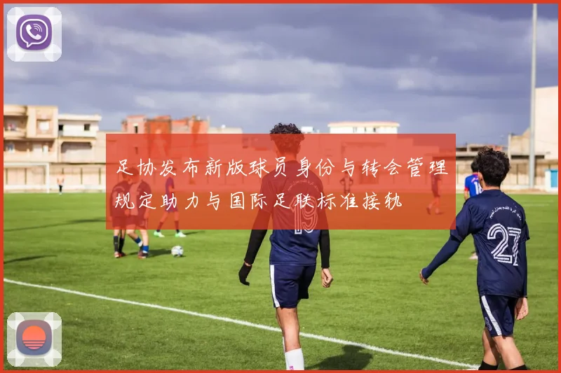 足协发布新版球员身份与转会管理规定助力与国际足联标准接轨