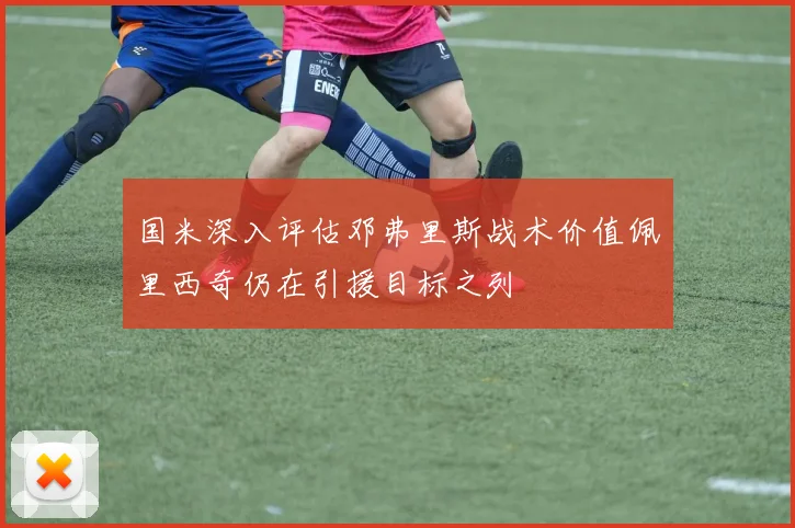 国米深入评估邓弗里斯战术价值佩里西奇仍在引援目标之列