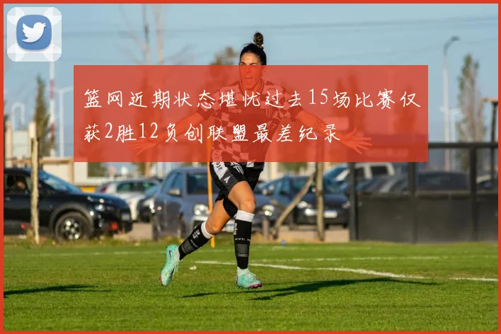 篮网近期状态堪忧过去15场比赛仅获2胜12负创联盟最差纪录