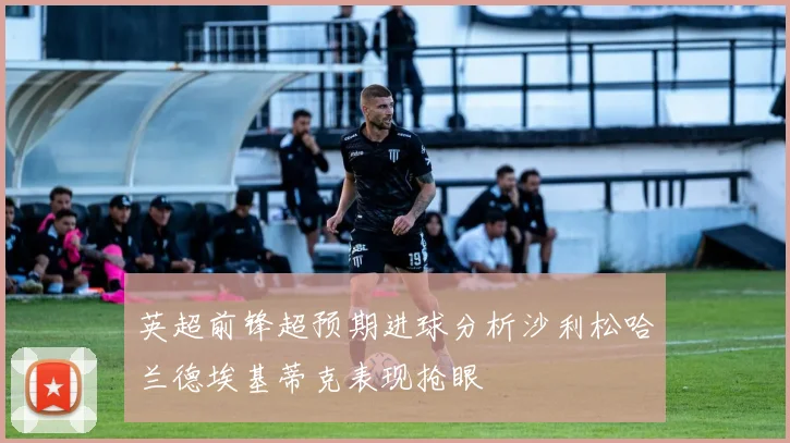 英超前锋超预期进球分析沙利松哈兰德埃基蒂克表现抢眼