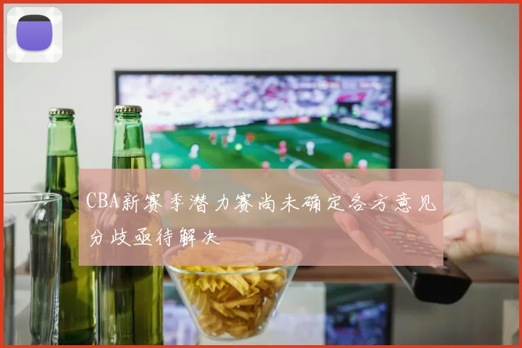 CBA新赛季潜力赛尚未确定各方意见分歧亟待解决